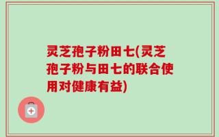 灵芝孢子粉田七(灵芝孢子粉与田七的联合使用对健康有益)