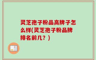 灵芝孢子粉品高牌子怎么样(灵芝孢子粉品牌排名前几？)