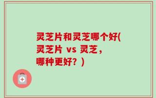 灵芝片和灵芝哪个好(灵芝片 vs 灵芝，哪种更好？)