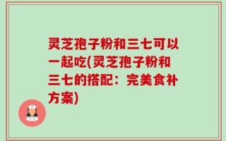 灵芝孢子粉和三七可以一起吃(灵芝孢子粉和三七的搭配：完美食补方案)