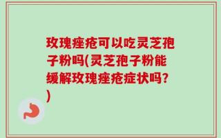 玫瑰痤疮可以吃灵芝孢子粉吗(灵芝孢子粉能缓解玫瑰痤疮症状吗？)