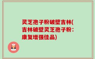 灵芝孢子粉破壁吉林(吉林破壁灵芝孢子粉：康复增强佳品)