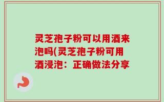 灵芝孢子粉可以用酒来泡吗(灵芝孢子粉可用酒浸泡：正确做法分享