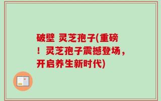 破壁 灵芝孢子(重磅！灵芝孢子震撼登场，开启养生新时代)