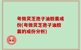 粤微灵芝孢子油胶囊成份(粤微灵芝孢子油胶囊的成份分析)