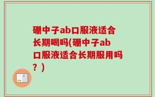 硼中子ab口服液适合长期喝吗(硼中子ab口服液适合长期服用吗？)