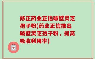 修正药业正信破壁灵芝孢子粉(药业正信推出破壁灵芝孢子粉，提高吸收利用率)