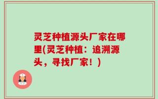灵芝种植源头厂家在哪里(灵芝种植：追溯源头，寻找厂家！)
