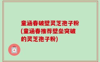 童涵春破壁灵芝孢子粉(童涵春推荐壁垒突破的灵芝孢子粉)