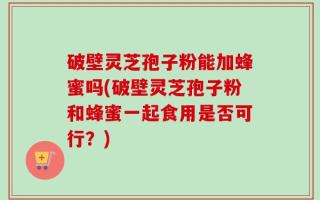 破壁灵芝孢子粉能加蜂蜜吗(破壁灵芝孢子粉和蜂蜜一起食用是否可行？)