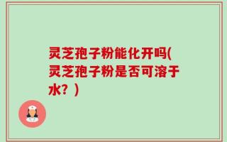 灵芝孢子粉能化开吗(灵芝孢子粉是否可溶于水？)