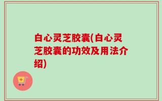 白心灵芝胶囊(白心灵芝胶囊的功效及用法介绍)
