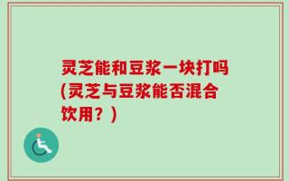 灵芝能和豆浆一块打吗(灵芝与豆浆能否混合饮用？)