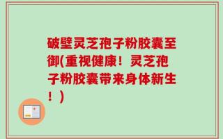 破壁灵芝孢子粉胶囊至御(重视健康！灵芝孢子粉胶囊带来身体新生！)