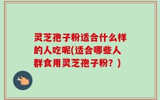 灵芝孢子粉适合什么样的人吃呢(适合哪些人群食用灵芝孢子粉？)