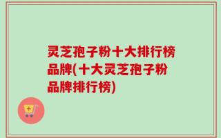灵芝孢子粉十大排行榜品牌(十大灵芝孢子粉品牌排行榜)