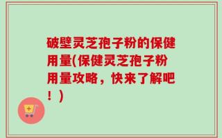 破壁灵芝孢子粉的保健用量(保健灵芝孢子粉用量攻略，快来了解吧！)