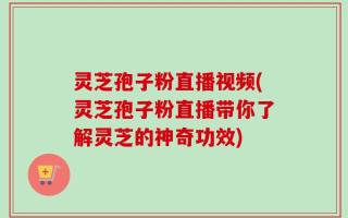 灵芝孢子粉直播视频(灵芝孢子粉直播带你了解灵芝的神奇功效)