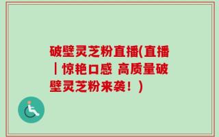 破壁灵芝粉直播(直播｜惊艳口感 高质量破壁灵芝粉来袭！)
