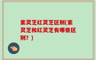 紫灵芝红灵芝区别(紫灵芝和红灵芝有哪些区别？)