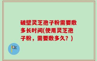破壁灵芝孢子粉需要敷多长时间(使用灵芝孢子粉，需要敷多久？)