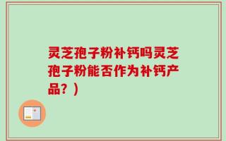灵芝孢子粉补钙吗灵芝孢子粉能否作为补钙产品？)