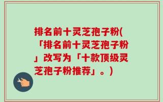 排名前十灵芝孢子粉(「排名前十灵芝孢子粉」改写为「十款顶级灵芝孢子粉推荐」。)