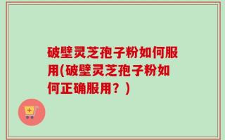 破壁灵芝孢子粉如何服用(破壁灵芝孢子粉如何正确服用？)