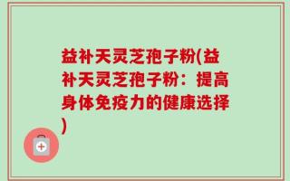 益补天灵芝孢子粉(益补天灵芝孢子粉：提高身体免疫力的健康选择)