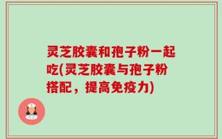 灵芝胶囊和孢子粉一起吃(灵芝胶囊与孢子粉搭配，提高免疫力)