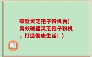 破壁灵芝孢子粉机台(高效破壁灵芝孢子粉机，打造健康生活！)