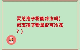 灵芝孢子粉能冷冻吗(灵芝孢子粉是否可冷冻？)