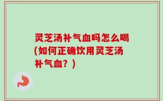 灵芝汤补气血吗怎么喝(如何正确饮用灵芝汤补气血？)