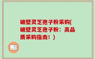 破壁灵芝孢子粉采购(破壁灵芝孢子粉：高品质采购指南！)