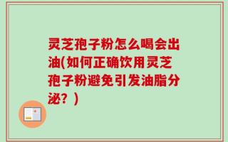 灵芝孢子粉怎么喝会出油(如何正确饮用灵芝孢子粉避免引发油脂分泌？)