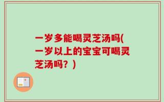 一岁多能喝灵芝汤吗(一岁以上的宝宝可喝灵芝汤吗？)