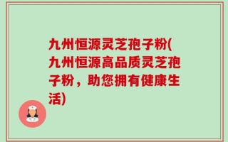九州恒源灵芝孢子粉(九州恒源高品质灵芝孢子粉，助您拥有健康生活)