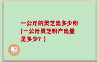 一公斤的灵芝出多少粉(一公斤灵芝粉产出量是多少？)