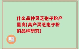 什么品种灵芝孢子粉产量高(高产灵芝孢子粉的品种研究)