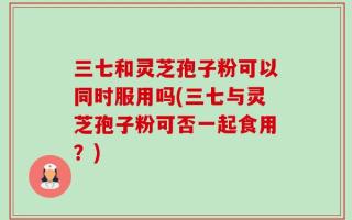 三七和灵芝孢子粉可以同时服用吗(三七与灵芝孢子粉可否一起食用？)