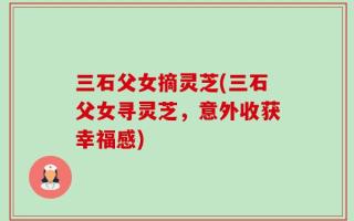 三石父女摘灵芝(三石父女寻灵芝，意外收获幸福感)