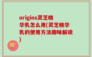 origins灵芝精华乳怎么用(灵芝精华乳的使用方法趣味解读)