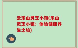 云乐山灵芝小镇(乐山灵芝小镇：体验健康养生之旅)