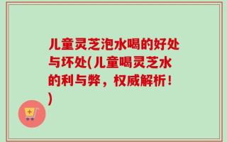 儿童灵芝泡水喝的好处与坏处(儿童喝灵芝水的利与弊，权威解析！)