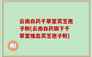 云南白药千草堂灵芝孢子粉(云南白药旗下千草堂推出灵芝孢子粉)
