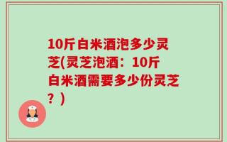10斤白米酒泡多少灵芝(灵芝泡酒：10斤白米酒需要多少份灵芝？)