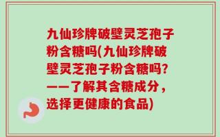 九仙珍牌破壁灵芝孢子粉含糖吗(九仙珍牌破壁灵芝孢子粉含糖吗？——了解其含糖成分，选择更健康的食品)