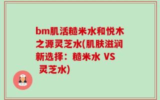 bm肌活糙米水和悦木之源灵芝水(肌肤滋润新选择：糙米水 VS 灵芝水)