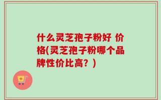 什么灵芝孢子粉好 价格(灵芝孢子粉哪个品牌性价比高？)