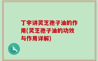 丁宇讲灵芝孢子油的作用(灵芝孢子油的功效与作用详解)